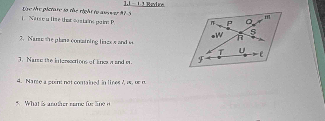 1.1 - 1.3 Review 
Use the picture to the right to answer #1-5 
1. Name a line that contains point P. 
2. Name the plane containing lines n and m. 
3. Name the intersections of lines n and m. 
4. Name a point not contained in lines /, m, or n. 
5. What is another name for line n.