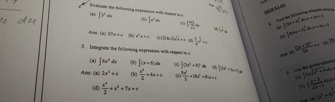 P=x^2y
Ans 
Aps frac 3x7(3-x)^circ 
NF2F 5.1 (c) 
using the 
Evaluate the following expression with respect to x
(a) ∈t 3^3dx (b) ∈t e^5dx (c) ∈t  ln 2/sqrt(x) dx ∈t x^(frac 1)2dx. 
8. Für 
(d) 
(a) ∈t (2x+3)^4dx, u=2x+3
Ans: (a) 27x+c (b) e^5x+c (c) (2ln 2)sqrt(x)+c (d)  3/4 x^(frac 4)3+c
(b) ∈t 8(4x+5)^3dx, u=4x+5
5. Integrate the following expression with respect to x
Ans: (a) frac (2x+3)^510+c (b) _ (4
(a) ∈t 6x^2dx (b) ∈t (x+6)dx (c) ∈t (3x^2+9)^2 dx (d) ∈t (2x^3+2x+7) 9 Use the given substitu 
Ans: (a) 2x^3+c (b)  x^2/2 +6x+c (c)  9x^5/5 +18x^3+81x+c
(2) ∈t 3xsqrt(x^2+4)dx, y
(d)  x^4/2 +x^2+7x+c
(b) ∈t  (x-2)/sqrt(x-1) dx, u=
Ans: (a) (x^2+4)^ 3/2 