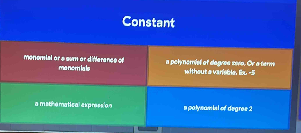 Constant
monomial or a sum or difference of a polynomial of degree zero. Or a term
monomials without a variable. Ex. -5
a mathematical expression a polynomial of degree 2