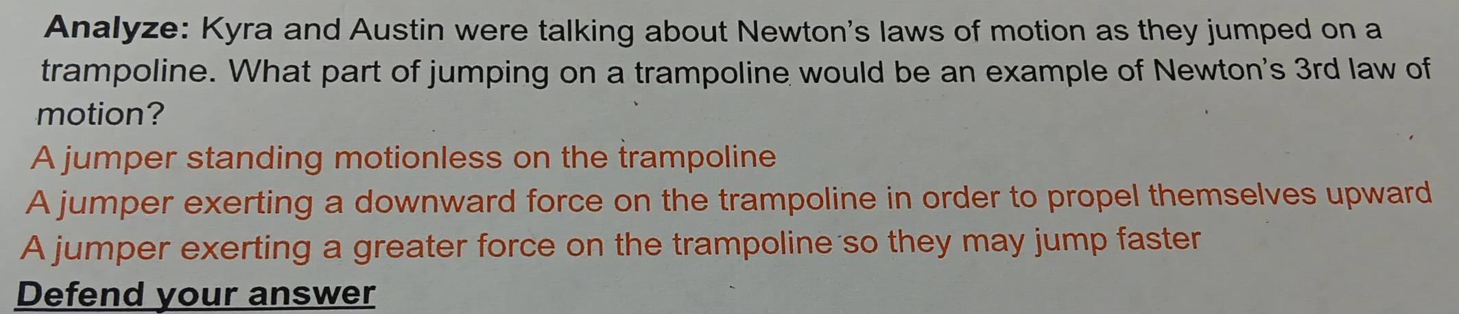 Analyze: Kyra and Austin were talking about Newton's laws of motion as they jumped on a
trampoline. What part of jumping on a trampoline would be an example of Newton's 3rd law of
motion?
A jumper standing motionless on the trampoline
A jumper exerting a downward force on the trampoline in order to propel themselves upward
A jumper exerting a greater force on the trampoline so they may jump faster
Defend your answer