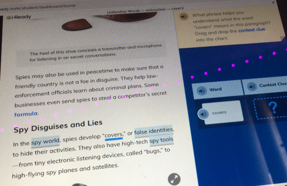 Unfamiliar Words — Instruction — Level E × 
* i-Ready_ 
What phrase helps you 
understand what the word 
"covers" means in this paragraph? 
Drag and drop the context clue 
into the chart. 
The heel of this shoe conceals a transmitter and microphone 
for listening in on secret conversations. 
Spies may also be used in peacetime to make sure that a 
friendly country is not a foe in disguise. They help law- 
Word 
enforcement officials learn about criminal plans. Some 
businesses even send spies to steal a competitor's secret Context Clue 
formula. covers 
? 
Spy Disguises and Lies 
In the spy world, spies develop “covers,” or false identities, 
to hide their activities. They also have high-tech spy tools 
—from tiny electronic listening devices, called “bugs,” to 
high-flying spy planes and satellites. 
A