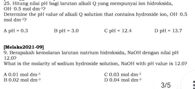 Hitung nilai pH bagi larutan alkali Q yang mempunyai ion hidroksida,
H· 0.5moldm^(-3) ?
Determine the pH value of alkali Q solution that contains hydroxide ion, OH- 0.5
mol dm^(-3) ?
ApH=0.3 B pH=3.0 C pH=12.4 D pH=13.7
[Melaka2021-09]
9. Berapakah kemolaran larutan natrium hidroksida, NaOH dengan nilai pH
12.0?
What is the molarity of sodium hydroxide solution, NaOH with pH value is 12.0?
A 0.01moldm^(-3)
C 0.03moldm^(-3)
B 0.02moldm^(-3)
D 0.04moldm^(-3)
3/5