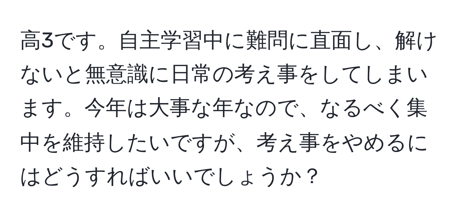 高3です。自主学習中に難問に直面し、解けないと無意識に日常の考え事をしてしまいます。今年は大事な年なので、なるべく集中を維持したいですが、考え事をやめるにはどうすればいいでしょうか？