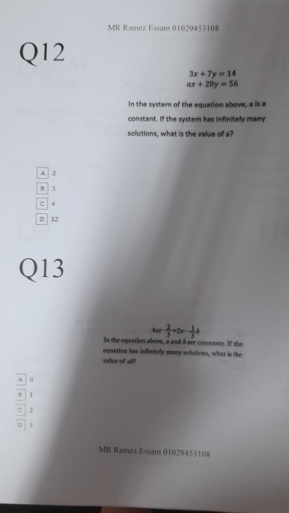 MR Ramez Essam 01029453108
Q12
3x+7y=14
ax+28y=56
In the system of the equation above, a is a
constant. If the system has infinitely many
solutions, what is the value of a?
A 2
B 3
□ | 4
D 12
Q13
4ar  2/3 =2x- 1/3 b
In the equation above, a and δ are constants. If the
equation has infinitely many solutions, what is the
value of a5?
A 0
B 1
C 2
。 3
MR Ramez Essam 01029453108