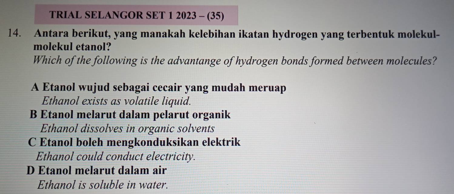 TRIAL SELANGOR SET 1 2023 - (35)
14. Antara berikut, yang manakah kelebihan ikatan hydrogen yang terbentuk molekul-
molekul etanol?
Which of the following is the advantange of hydrogen bonds formed between molecules?
A Etanol wujud sebagai cecair yang mudah meruap
Ethanol exists as volatile liquid.
B Etanol melarut dalam pelarut organik
Ethanol dissolves in organic solvents
C Etanol boleh mengkonduksikan elektrik
Ethanol could conduct electricity.
D Etanol melarut dalam air
Ethanol is soluble in water.