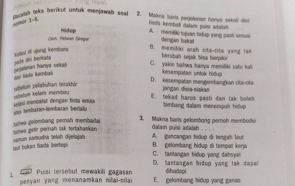 Bacalah teks berikut untuk menjawab soal 2. Makna baris perjalanan hanya sekali dan
nomor 1-5.
tiada kembuli dalam puisi adalah
Hidup
A. memiliki tujuan hidup yang pasti sesuai
Oleh: Ridwan Siregar
dengan bakat
Kelasi di ujung kembara
B. memiliki arah cita-cita yang tak
pada diri berkata
berubah sejak bisa berpikir
perjalanan hanya sekali
C. yakin bahwa hanya memiliki satu kali
dan tiada kembali
kesempatan untuk hidup
D. kesempatan mengembangkan cita-cita
sebelum pelabuhan terakhir
jangan disia-siakan
sebelum kelam membiru
E. tekad harus pasti dan tak boleh
kelasi mencatat dengan tinta emas
atas lembaran-lembaran berlalu
bimbang dalam menempuh hidup
bahwa gelombang pernah membadai
3. Makna baris gelombang pernah membadai
bahwa getir pernah tak tertahankan
dalam puisi adalah . . . .
namun samudra telah dijelajah A. guncangan hidup di tengah laut
laut bukan tiada bertepi B. gelombang hidup di tempat kerja
C. tantangan hidup yang dahsyat
D. tantangan hidup yang tak dapat
1. MOTS Puisi tersebut mewakili gagasan
dihadapi
penyair yang menanamkan nilai-nilai E. gelombang hidup yang ganas