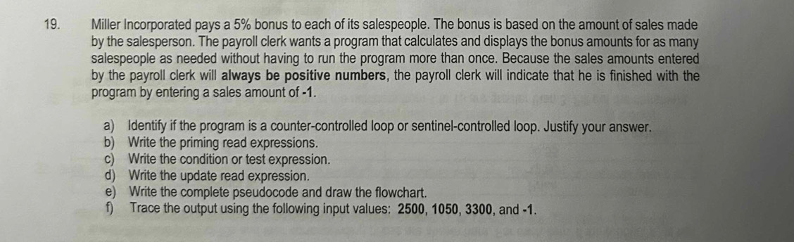 Miller Incorporated pays a 5% bonus to each of its salespeople. The bonus is based on the amount of sales made 
by the salesperson. The payroll clerk wants a program that calculates and displays the bonus amounts for as many 
salespeople as needed without having to run the program more than once. Because the sales amounts entered 
by the payroll clerk will always be positive numbers, the payroll clerk will indicate that he is finished with the 
program by entering a sales amount of -1. 
a) Identify if the program is a counter-controlled loop or sentinel-controlled loop. Justify your answer. 
b) Write the priming read expressions. 
c) Write the condition or test expression. 
d) Write the update read expression. 
e) Write the complete pseudocode and draw the flowchart. 
f) Trace the output using the following input values: 2500, 1050, 3300, and -1.