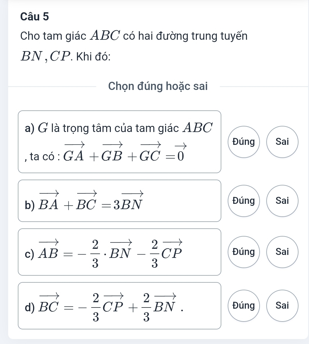 Cho tam giác ABC có hai đường trung tuyến
BN , CP. Khi đó: 
Chọn đúng hoặc sai 
a) G là trọng tâm của tam giác ABC
, ta có · vector GA+vector GB+vector GC=vector 0
Đúng Sai 
b) vector BA+vector BC=3vector BN
Đúng Sai 
c) vector AB=- 2/3 · vector BN- 2/3 vector CP Đúng Sai 
d) vector BC=- 2/3 vector CP+ 2/3 vector BN. Đúng Sai