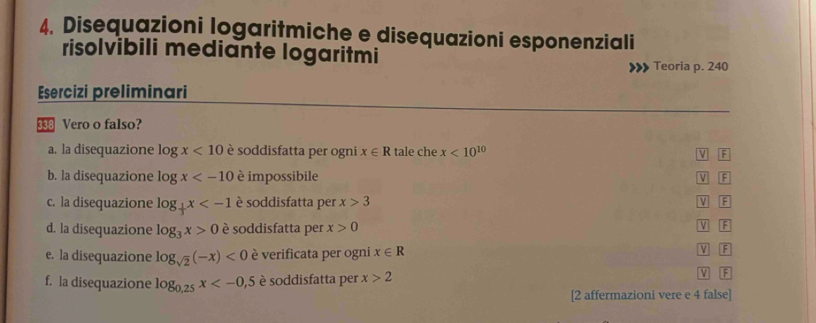 Disequazioni logaritmiche e disequazioni esponenziali
risolvibili mediante logaritmi
Teoria p. 240
Esercizi preliminari
338 Vero o falso?
a. la disequazione log x<10</tex> è soddisfatta per ogni x∈ R tale che x<10^(10) F
v
b. la disequazione log x è impossibile V F
c. la disequazione log _ 1/3 x è soddisfatta per x>3 F
d. la disequazione log _3x>0 è soddisfatta per x>0
V F
e. la disequazione log _sqrt(2)(-x)<0</tex> è verificata per ogni x∈ R V F
f. la disequazione log _0,25x è soddisfatta per x>2
V F
[2 affermazioni vere e 4 false]