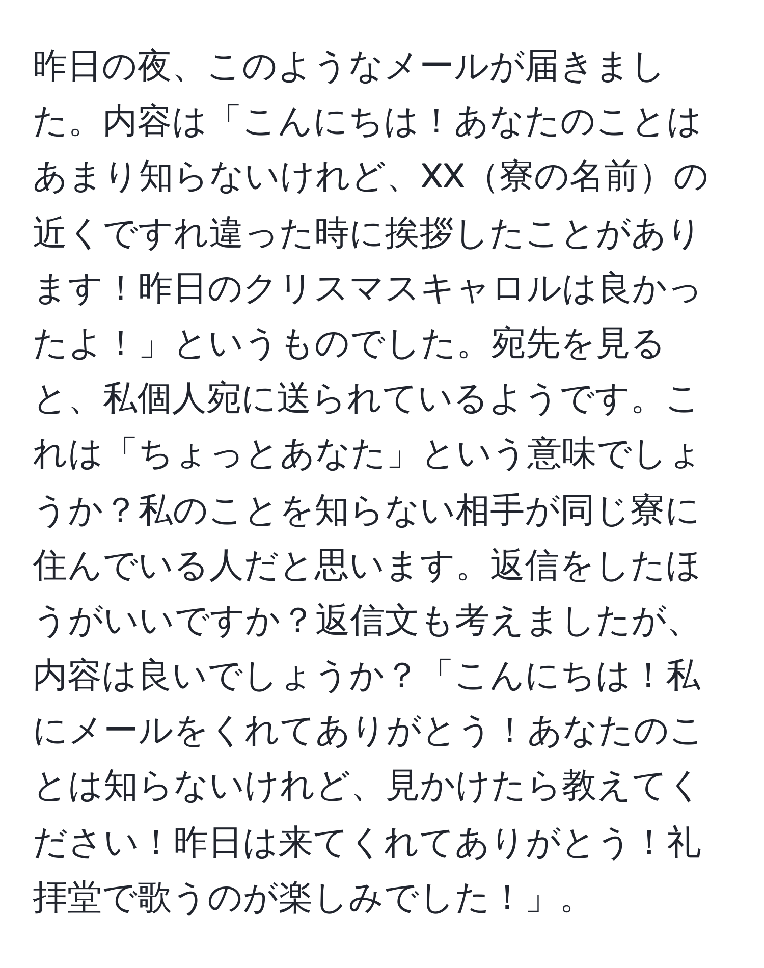 昨日の夜、このようなメールが届きました。内容は「こんにちは！あなたのことはあまり知らないけれど、XX寮の名前の近くですれ違った時に挨拶したことがあります！昨日のクリスマスキャロルは良かったよ！」というものでした。宛先を見ると、私個人宛に送られているようです。これは「ちょっとあなた」という意味でしょうか？私のことを知らない相手が同じ寮に住んでいる人だと思います。返信をしたほうがいいですか？返信文も考えましたが、内容は良いでしょうか？「こんにちは！私にメールをくれてありがとう！あなたのことは知らないけれど、見かけたら教えてください！昨日は来てくれてありがとう！礼拝堂で歌うのが楽しみでした！」。