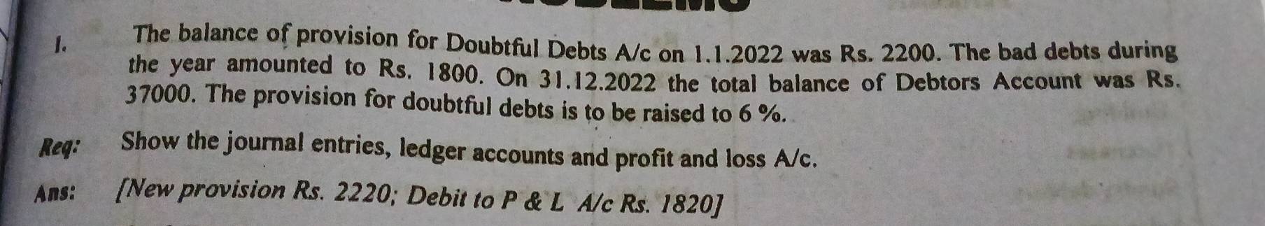 The balance of provision for Doubtful Debts A/c on 1.1.2022 was Rs. 2200. The bad debts during 
the year amounted to Rs. 1800. On 31.12.2022 the total balance of Debtors Account was Rs.
37000. The provision for doubtful debts is to be raised to 6 %. 
Req: Show the journal entries, ledger accounts and profit and loss A/c. 
Ans: [New provision Rs. 2220; Debit to P & L A/c Rs. 1820 ]