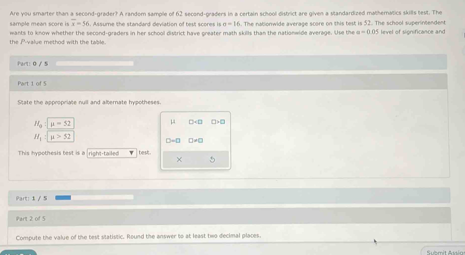 Are you smarter than a second-grader? A random sample of 62 second-graders in a certain school district are given a standardized mathematics skills test. The 
sample mean score is overline x=56. Assume the standard deviation of test scores is sigma =16. The nationwide average score on this test is 52. The school superintendent 
wants to know whether the second-graders in her school district have greater math skills than the nationwide average. Use the a=0.05 level of significance and 
the P -value method with the table. 
Part: 0 / 5 
Part 1 of 5 
State the appropriate null and alternate hypotheses.
H_0:mu =52
μ □ □ >□
H_1:mu >52
□ =□ □ != □
This hypothesis test is a right-tailed test. 
× 
Part: 1 / 5 
Part 2 of 5 
Compute the value of the test statistic. Round the answer to at least two decimal places.