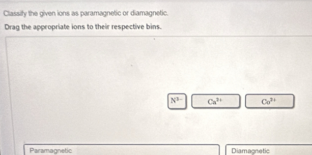 Classify the given ions as paramagnetic or diamagnetic.
Drag the appropriate ions to their respective bins.
N^(3-) Ca^(2+) Co^(2+)
Paramagnetic Diamagnetic