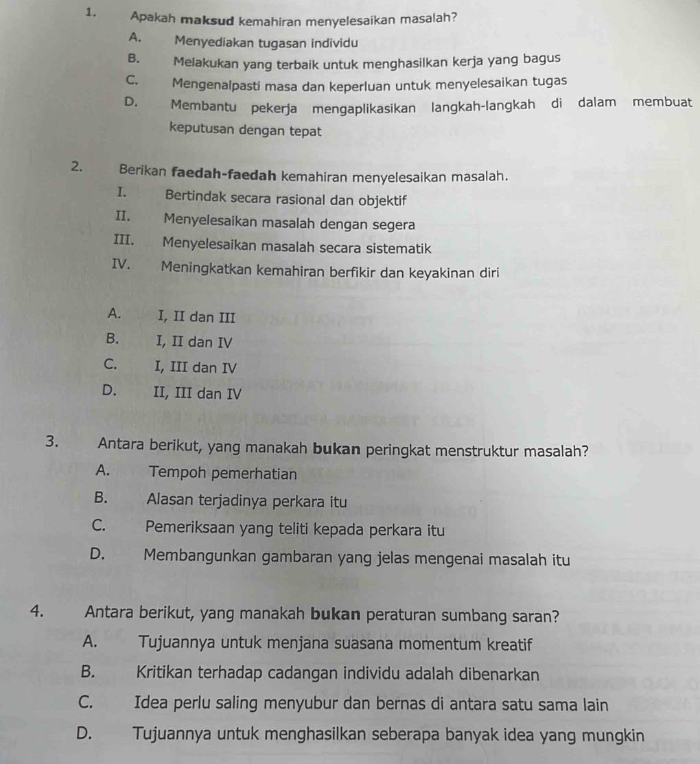 Apakah maksud kemahiran menyelesaikan masalah?
A. Menyediakan tugasan individu
B. Melakukan yang terbaik untuk menghasilkan kerja yang bagus
C. Mengenalpasti masa dan keperluan untuk menyelesaikan tugas
D. Membantu pekerja mengaplikasikan langkah-langkah di dalam membuat
keputusan dengan tepat
2. Berikan faedah-faedah kemahiran menyelesaikan masalah.
I. Bertindak secara rasional dan objektif
II. Menyelesaikan masalah dengan segera
III. Menyelesaikan masalah secara sistematik
IV. Meningkatkan kemahiran berfikir dan keyakinan diri
A. I, II dan III
B. I, II dan IV
C. I, III dan IV
D. II, III dan IV
3. Antara berikut, yang manakah bukan peringkat menstruktur masalah?
A. Tempoh pemerhatian
B. Alasan terjadinya perkara itu
C. Pemeriksaan yang teliti kepada perkara itu
D. Membangunkan gambaran yang jelas mengenai masalah itu
4. Antara berikut, yang manakah bukan peraturan sumbang saran?
A. Tujuannya untuk menjana suasana momentum kreatif
B. Kritikan terhadap cadangan individu adalah dibenarkan
C. Idea perlu saling menyubur dan bernas di antara satu sama lain
D. Tujuannya untuk menghasilkan seberapa banyak idea yang mungkin