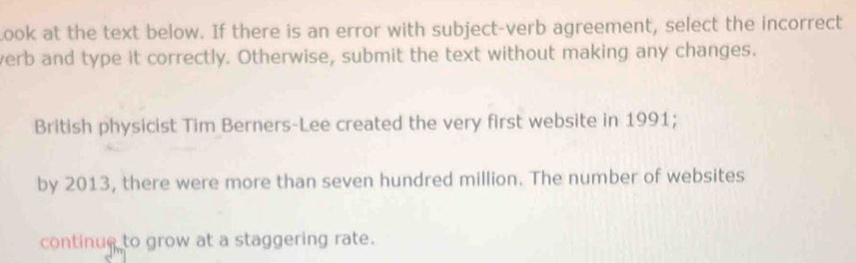 Look at the text below. If there is an error with subject-verb agreement, select the incorrect 
verb and type it correctly. Otherwise, submit the text without making any changes. 
British physicist Tim Berners-Lee created the very first website in 1991; 
by 2013, there were more than seven hundred million. The number of websites 
continue to grow at a staggering rate.