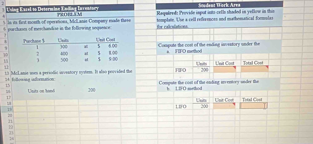 Using Excel to Determine Ending Inventory Student Work Area 
4 PROBLEM Required: Provide input into cells shaded in yellow in this
5 In its first month of operations, McLanie Company made three template. Use a cell references and mathematical formulas 
6 purchases of merchandise in the following sequence: for calculations. 
7 
8 
9 Compute the cost of the ending inventory under the 
10 a. FIFO method 
11 
Units Unit Cost Total Cost 
12 
13 McLanie uses a periodic inventory system. It also provided the FIFO 200
14 following information: 
15 Compute the cost of the ending inventory under the
16 Units on hand 200 b. LIFO method
17
Units Unit Cost Total Cost 
18 200
19
LIFO
20
21
22
23
24