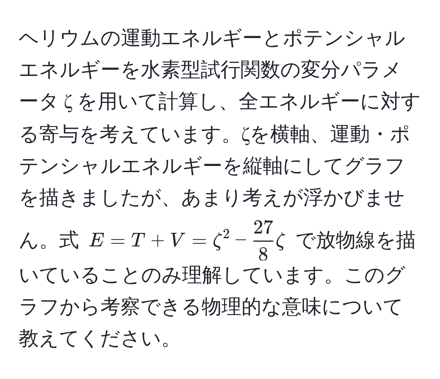 ヘリウムの運動エネルギーとポテンシャルエネルギーを水素型試行関数の変分パラメータ ζ を用いて計算し、全エネルギーに対する寄与を考えています。ζを横軸、運動・ポテンシャルエネルギーを縦軸にしてグラフを描きましたが、あまり考えが浮かびません。式 $E = T + V = zeta^(2 - frac27)8zeta$ で放物線を描いていることのみ理解しています。このグラフから考察できる物理的な意味について教えてください。