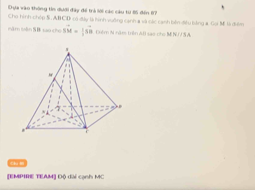 Dựa vào thông tin dưới đây để trả lời các câu từ 85 đến 87
Cho hình chóp S , ABCD có đây là hình vuông cạnh a và các cạnh bên đều bằng a. Gọi M. là điểm 
nằm trên SB sao cho vector SM= 1/3 vector SB. Điểm N nằm trên AB sao cho MN// SA. 
Câu as 
[EMPIRE TEAM] Độ dài cạnh MC