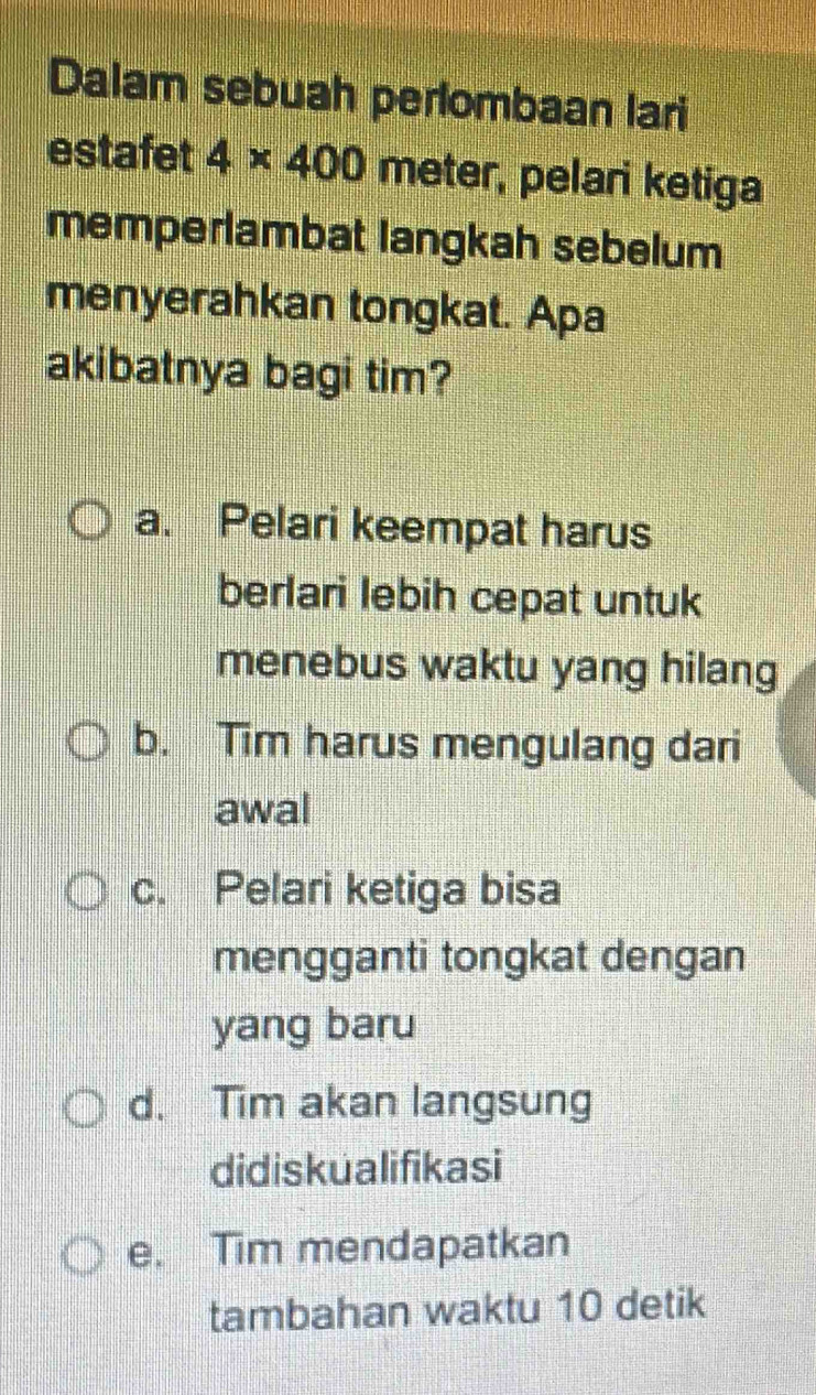 Dalam sebuah perlombaan lari
estafet 4* 400 meter, pelari ketiga
memperlambat langkah sebelum
menyerahkan tongkat. Apa
akibatnya bagi tim?
a. Pelari keempat harus
berlari lebih cepat untuk
menebus waktu yang hilang
b. Tim harus mengulang dari
awal
c. Pelari ketiga bisa
mengganti tongkat dengan
yang baru
d. Tim akan langsung
didiskualifikasi
e. Tim mendapatkan
tambahan waktu 10 detik