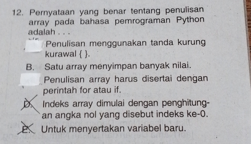 Pernyataan yang benar tentang penulisan
array pada bahasa pemrograman Python
adalah . ..
Penulisan menggunakan tanda kurun
kurawal  .
B. Satu array menyimpan banyak nilai.
Penulisan array harus disertai dengan
perintah for atau if.
D Indeks array dimulai dengan penghitung-
an angka nol yang disebut indeks ke -0.
E. Untuk menyertakan variabel baru.