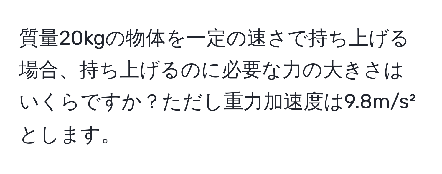 質量20kgの物体を一定の速さで持ち上げる場合、持ち上げるのに必要な力の大きさはいくらですか？ただし重力加速度は9.8m/s²とします。