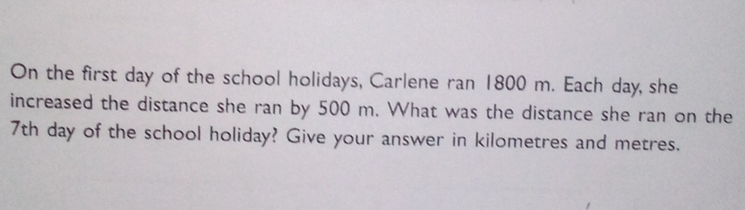 On the first day of the school holidays, Carlene ran 1800 m. Each day, she 
increased the distance she ran by 500 m. What was the distance she ran on the
7th day of the school holiday? Give your answer in kilometres and metres.