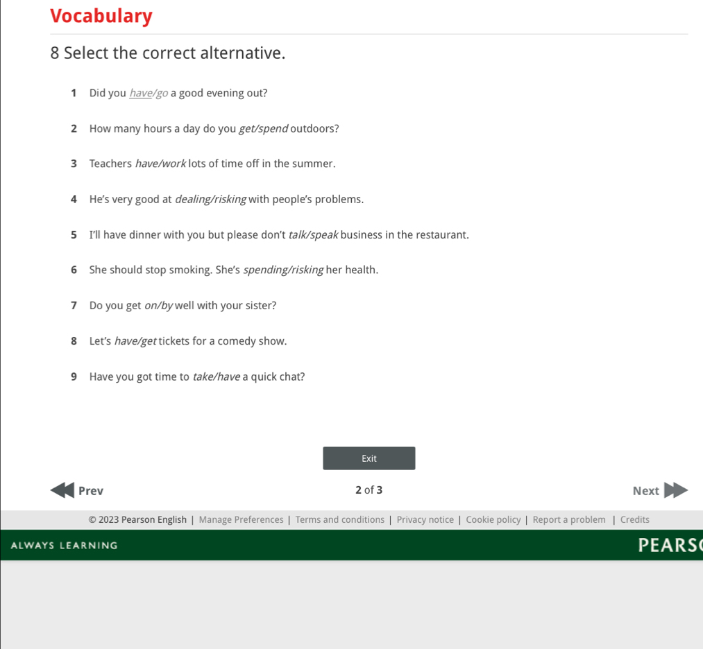 Vocabulary 
8 Select the correct alternative. 
1 Did you have/go a good evening out? 
2 How many hours a day do you get/spend outdoors? 
3 Teachers have/worklots of time off in the summer. 
4 He's very good at dealing/risking with people's problems. 
5 I'll have dinner with you but please don't talk/speak business in the restaurant. 
6 She should stop smoking. She's spending/risking her health. 
7 Do you get on/by well with your sister? 
8 Let's have/get tickets for a comedy show. 
9 Have you got time to take/have a quick chat? 
Exit 
Prev 2 of 3 Next 
2023 Pearson English | Manage Preferences | Terms and conditions | Privacy notice | Cookie policy | Report a problem Credits 
ALWAYS LEARNING PEARS