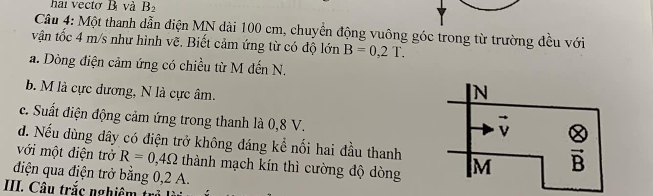 hai vectơ B và B_2
Câu 4: Một thanh dẫn điện MN dài 100 cm, chuyển động vuông góc trong từ trường đều với
vận tốc 4 m/s như hình vẽ. Biết cảm ứng từ có độ lớn B=0,2T.
a. Dòng điện cảm ứng có chiều từ M đến N.
b. M là cực dương, N là cực âm.
c. Suất điện động cảm ứng trong thanh là 0,8 V.
d. Nếu dùng dây có điện trở không đáng kể nối hai đầu thanh
với một điện trở R=0,4Omega thành mạch kín thì cường độ dòng
điện qua điện trở bằng 0,2 A.
III. Câu trắc nghi