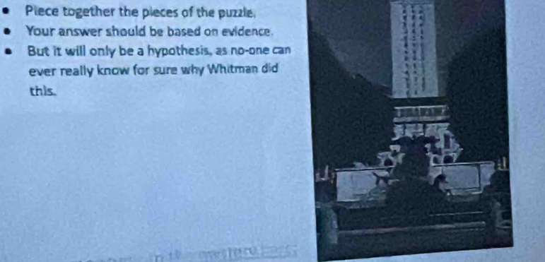 Piece together the pieces of the puzzle, 
Your answer should be based on evidence. 
But it will only be a hypothesis, as no-one can 
ever really know for sure why Whitman did 
this.