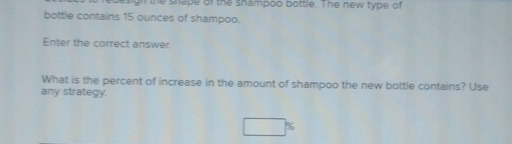 design the shape of the shampoo bottle. The new type of 
bottle contains 15 ounces of shampoo. 
Enter the correct answer. 
What is the percent of increase in the amount of shampoo the new bottle contains? Use 
any strategy.