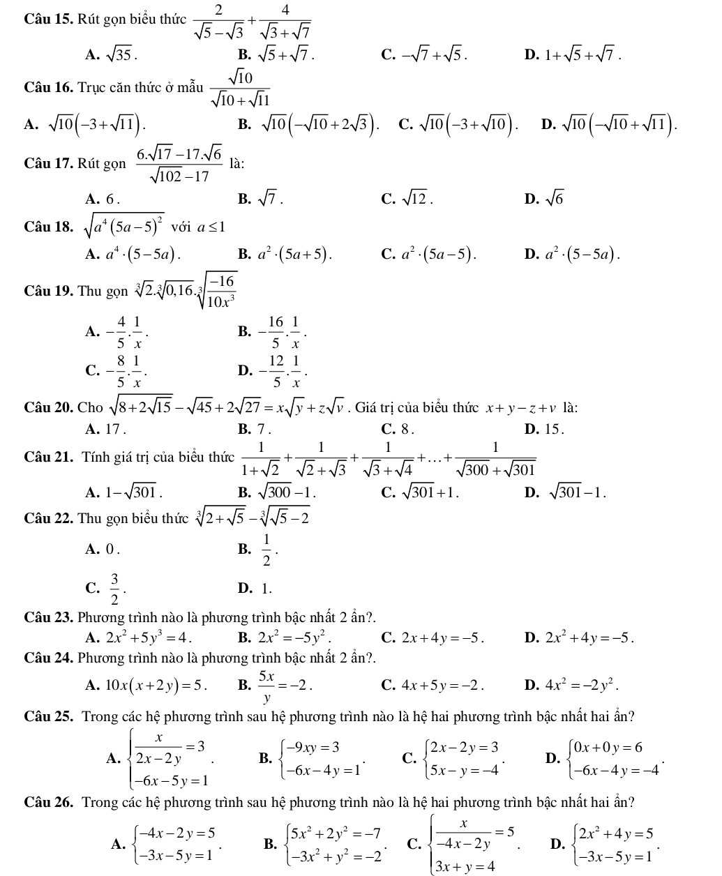 Rút gọn biểu thức  2/sqrt(5)-sqrt(3) + 4/sqrt(3)+sqrt(7) 
A. sqrt(35). B. sqrt(5)+sqrt(7). C. -sqrt(7)+sqrt(5). D. 1+sqrt(5)+sqrt(7).
Câu 16. Trục căn thức ở mẫu  sqrt(1)0/sqrt(10)+sqrt(1)1 
B.
A. sqrt(10)(-3+sqrt(11)). sqrt(10)(-sqrt(10)+2sqrt(3)). C. sqrt(10)(-3+sqrt(10)). D. sqrt(10)(-sqrt(10)+sqrt(11)).
Câu 17. Rút gọn  (6.sqrt(17)-17.sqrt(6))/sqrt(102)-17  là:
A. 6 . B. sqrt(7). C. sqrt(12). D. sqrt(6)
Câu 18. sqrt(a^4(5a-5)^2) với a≤ 1
A. a^4· (5-5a). B. a^2· (5a+5). C. a^2· (5a-5). D. a^2· (5-5a).
Câu 19. Thu gọn sqrt[3](2)· sqrt[3](0,16)· sqrt[3](frac -16)10x^3
A. - 4/5 ·  1/x . - 16/5 . 1/x .
B.
C. - 8/5 ·  1/x . - 12/5 . 1/x .
D.
Câu 20. Cho sqrt(8+2sqrt 15)-sqrt(45)+2sqrt(27)=xsqrt(y)+zsqrt(v). Giá trị của biểu thức x+y-z+v là:
A. 17 . B. 7 . C. 8 . D. 15.
Câu 21. Tính giá trị của biểu thức  1/1+sqrt(2) + 1/sqrt(2)+sqrt(3) + 1/sqrt(3)+sqrt(4) +...+ 1/sqrt(300)+sqrt(301) 
A. 1-sqrt(301). B. sqrt(300)-1. C. sqrt(301)+1. D. sqrt(301)-1.
Câu 22. Thu gọn biểu thức sqrt[3](2+sqrt 5)-sqrt[3](sqrt 5)-2
A. 0 .  1/2 .
B.
C.  3/2 . D. 1.
Câu 23. Phương trình nào là phương trình bậc nhất 2 ẩn?.
A. 2x^2+5y^3=4. B. 2x^2=-5y^2. C. 2x+4y=-5. D. 2x^2+4y=-5.
Câu 24. Phương trình nào là phương trình bậc nhất 2 2in?
A. 10x(x+2y)=5. B.  5x/y =-2. C. 4x+5y=-2. D. 4x^2=-2y^2.
Câu 25. Trong các hệ phương trình sau hệ phương trình nào là hệ hai phương trình bậc nhất hai ần?
A. beginarrayl  x/2x-2y =3 -6x-5y=1endarray. . B. beginarrayl -9xy=3 -6x-4y=1endarray. . C. beginarrayl 2x-2y=3 5x-y=-4endarray. . D. beginarrayl 0x+0y=6 -6x-4y=-4endarray. .
Câu 26. Trong các hệ phương trình sau hệ phương trình nào là hệ hai phương trình bậc nhất hai ẩn?
A. beginarrayl -4x-2y=5 -3x-5y=1endarray. . B. beginarrayl 5x^2+2y^2=-7 -3x^2+y^2=-2endarray. C. beginarrayl  x/-4x-2y =5 3x+y=4endarray. . D. beginarrayl 2x^2+4y=5 -3x-5y=1endarray. .