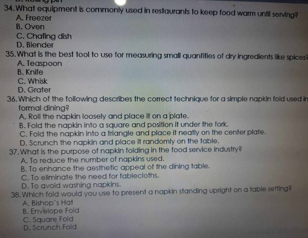 What equipment is commonly used in restaurants to keep food warm until serving?
A. Freezer
B. Oven
C. Chafing dish
D. Blender
35. What is the best tool to use for measuring small quantities of dry ingredients like spices?
A. Teaspoon
B. Knife
C. Whisk
D. Grater
36. Which of the following describes the correct technique for a simple napkin fold used in
formal dining?
A. Roll the napkin loosely and place it on a plate.
B. Fold the napkin into a square and position it under the fork.
C. Fold the napkin into a triangle and place it neatly on the center plate.
D. Scrunch the napkin and place it randomly on the table.
37. What is the purpose of napkin folding in the food service industry?
A. To reduce the number of napkins used.
B. To enhance the aesthetic appeal of the dining table.
C. To eliminate the need for tablecloths.
D. To avoid washing napkins.
38. Which fold would you use to present a napkin standing upright on a table setting?
A. Bishop's Hat
B. Envelope Fold
C. Square Fold
D. Scrunch Fold