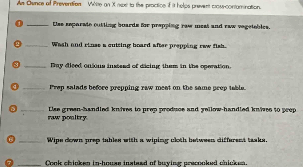 An Ounce of Prevention Write an X next to the practice if it helps prevent cross-contamination. 
0 _Use separate cutting boards for prepping raw meat and raw vegetables. 
② _Wash and rinse a cutting board after prepping raw fish. 
3 _Buy diced onions instead of dicing them in the operation. 
④ _Prep salads before prepping raw meat on the same prep table. 
6 _Use green-handled knives to prep produce and yellow-handled knives to prep 
raw poultry. 
6 _Wipe down prep tables with a wiping cloth between different tasks. 
0 _Cook chicken in-house instead of buying precooked chicken.