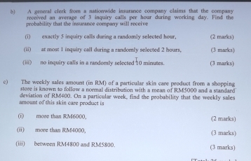 () A general clerk from a nationwide insurance company claims that the company 
received an average of 3 inquiry calls per hour during working day. Find the 
probability that the insurance company will receive 
(i) exactly 5 inquiry calls during a randomly selected hour. (2 marks) 
(ii) at most 1 inquiry call during a randomly selected 2 hours, (3 marks) 
(iii) no inquiry calls in a randomly selected 10 minutes. (3 marks) 
c) The weekly sales amount (in RM) of a particular skin care product from a shopping 
store is known to follow a normal distribution with a mean of RM5000 and a standard 
deviation of RM400. On a particular week, find the probability that the weekly sales 
amount of this skin care product is 
(i) more than RM6000, (2 marks) 
(ii) more than RM400O, (3 marks) 
(iii) between RM4800 and RM5800. (3 marks)