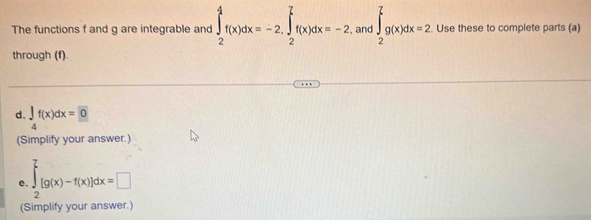 The functions f and g are integrable and ∈tlimits _2^(4f(x)dx=-2, ∈tlimits _2^7f(x)dx=-2 , and ∈t _2^7g(x)dx=2. Use these to complete parts (a) 
through (f). 
d. ∈tlimits _4)f(x)dx=0
(Simplify your answer.) 
e. ∈tlimits _2^7[g(x)-f(x)]dx=□
(Simplify your answer.)