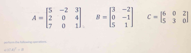 A=beginbmatrix 5&-2&3 2&0&4 7&0&1endbmatrix B=beginbmatrix 3&-2 0&-1 5&1endbmatrix C=beginbmatrix 6&0&2 5&3&0endbmatrix
perform the following operations. 
a) (CA)^T+B