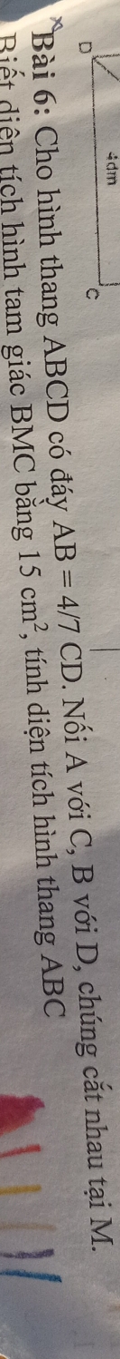 Cho hình thang ABCD có đáy AB=4/7CD. Nối A với C, B với D, chúng cắt nhau tại M. 
Biết diện tích hình tam giác BMC băng 15cm^2 , tính diện tích hình thang ABC