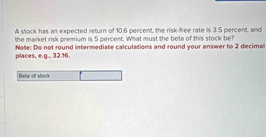 A stock has an expected return of 10.6 percent, the risk-free rate is 3.5 percent, and 
the market risk premium is 5 percent. What must the beta of this stock be? 
Note: Do not round intermediate calculations and round your answer to 2 decimal 
places, e.g., 32.16. 
Beta of stock