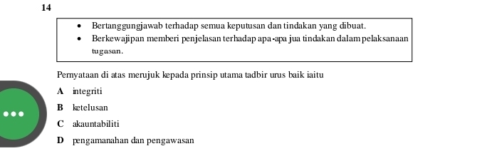 Bertanggungjawab terhadap semua keputusan dan tindakan yang dibuat.
Berkewajipan memberi penjelasan terhadap apa-apa jua tindakan dalampelaksanaan
tugasan.
Pernyataan di atas merujuk kpada prinsip utama tadbir urus baik iaitu
A integriti
B ketelusan
C akauntabiliti
D pengamanahan dan pengawasan