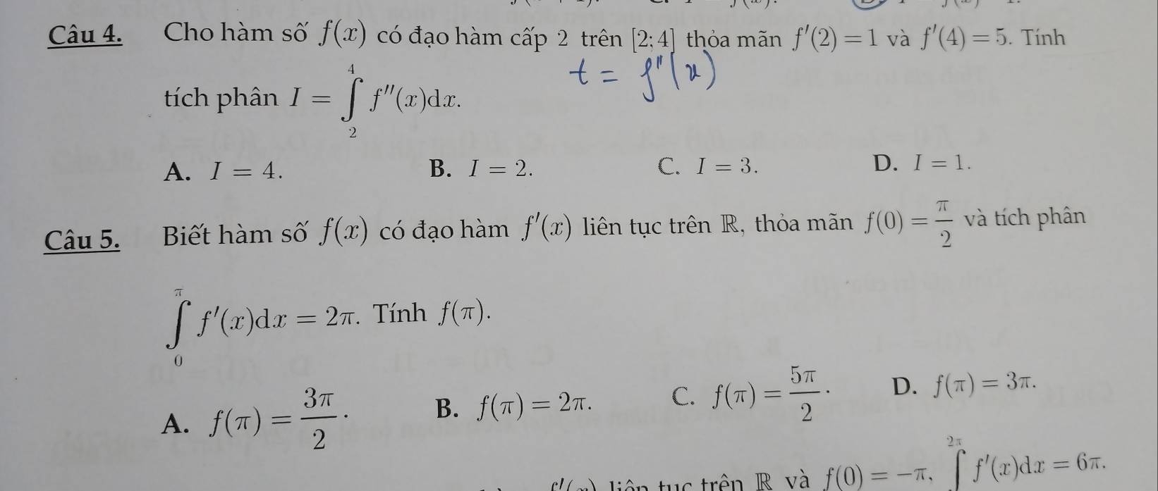 Cho hàm số f(x) có đạo hàm cấp 2 trên [2;4] thỏa mãn f'(2)=1 và f'(4)=5. Tính
tích phân I=∈tlimits _2^(4f''(x)dx.
D.
A. I=4. B. I=2. C. I=3. I=1. 
Câu 5. Biết hàm số f(x) có đạo hàm f'(x) liên tục trên R, thỏa mãn f(0)=frac π)2 và tích phân
∈tlimits _0^((π)f'(x)dx=2π. Tính f(π ).
A. f(π )=frac 3π)2·
B. f(π )=2π. C. f(π )= 5π /2 · D. f(π )=3π. 
c'( iên tuc trên R và f(0)=-π , ∈t^(2π)f'(x)dx=6π.