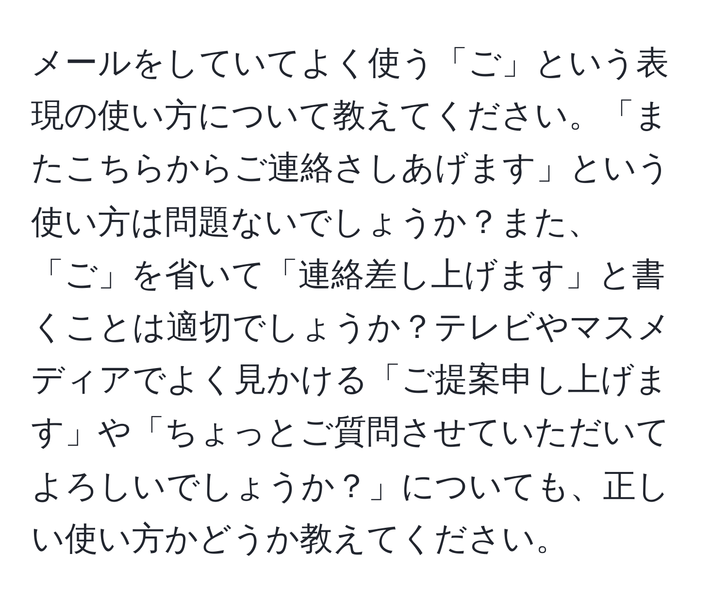 メールをしていてよく使う「ご」という表現の使い方について教えてください。「またこちらからご連絡さしあげます」という使い方は問題ないでしょうか？また、「ご」を省いて「連絡差し上げます」と書くことは適切でしょうか？テレビやマスメディアでよく見かける「ご提案申し上げます」や「ちょっとご質問させていただいてよろしいでしょうか？」についても、正しい使い方かどうか教えてください。