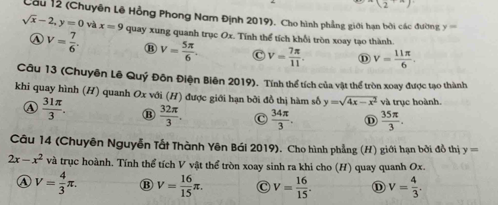 x_2+x)
Cau 12 (Chuyên Lê Hồng Phong Nam Định 2019). Cho hình phẳng giới hạn bởi các đường y=
sqrt(x)-2, y=0 và x=9 quay xung quanh trục Ox. Tính thể tích khổi tròn xoay tạo thành.
④ V= 7/6 .
B V= 5π /6 .
C V= 7π /11 .
D V= 11π /6 . 
Câu 13 (Chuyên Lê Quý Đôn Điện Biên 2019). Tính thể tích của vật thể tròn xoay được tạo thành
khi quay hình (H) quanh Ox với (H) được giới hạn bởi đồ thị hàm số y=sqrt(4x-x^2) và trục hoành.
④  31π /3 .
⑬  32π /3 .
C  34π /3 .
 35π /3 . 
Câu 14 (Chuyên Nguyễn Tất Thành Yên Bái 2019). Cho hình phẳng (H) giới hạn bởi đồ thị y=
2x-x^2 và trục hoành. Tính thể tích V vật thể tròn xoay sinh ra khi cho (H) quay quanh Ox.
④ V= 4/3 π.
B V= 16/15 π.
C V= 16/15 .
① V= 4/3 .