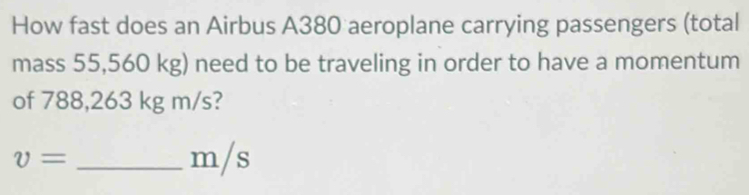 How fast does an Airbus A380 aeroplane carrying passengers (total 
mass 55,560 kg) need to be traveling in order to have a momentum 
of 788,263 kg m/s?
v= _ m/s