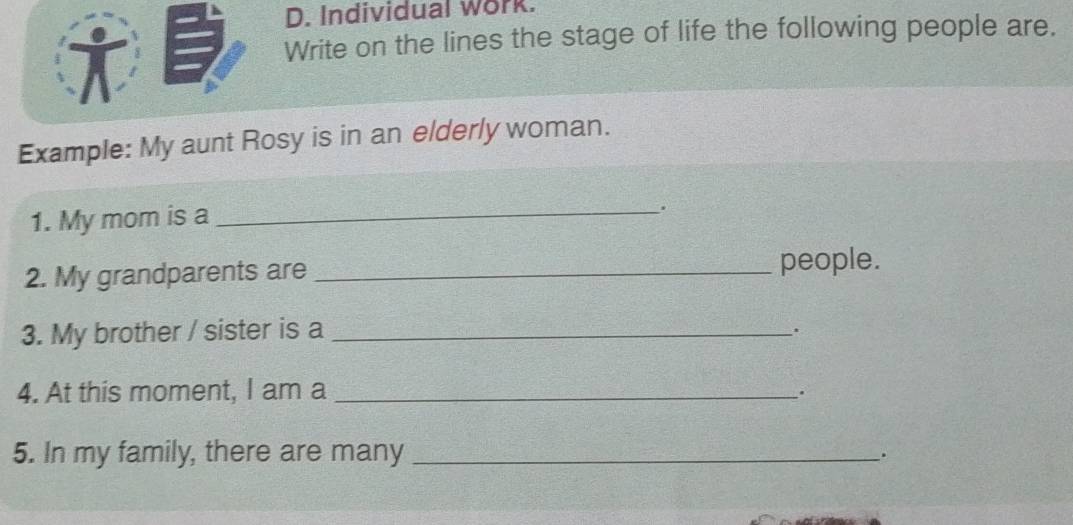 Individual work. 
† 
Write on the lines the stage of life the following people are. 
Example: My aunt Rosy is in an elderly woman. 
1. My mom is a_ 
. 
2. My grandparents are _people. 
3. My brother / sister is a_ 
. 
4. At this moment, I am a_ 
. 
5. In my family, there are many _.