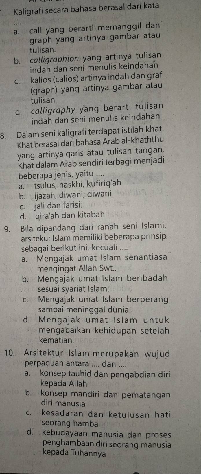 Kaligrafi secara bahasa berasal dari kata
a. call yang berarti memanggil dan
graph yang artinya gambar atau
tulisan.
b. calligraphion yang artinya tulisan
indah dan seni menulis keindahan
c. kalios (calios) artinya indah dan graf
(graph) yang artinya gambar atau
tulisan.
d. calligraphy yang berarti tulisan
indah dan seni menulis keindahan
8. Dalam seni kaligrafi terdapat istilah khat.
Khat berasal dari bahasa Arab al-khaththu
yang artinya garis atau tulisan tangan.
Khat dalam Arab sendiri terbagi menjadi
beberapa jenis, yaitu ....
a. tsulus, naskhi, kufiriq’ah
b. ijazah, diwani, diwani
c. jali dan farisi.
d. qira’ah dan kitabah
9. Bila dipandang dari ranah seni Islami,
arsitekur Islam memiliki beberapa prinsip
sebagai berikut ini, kecuali ....
a. Mengajak umat Islam senantiasa
mengingat Allah Swt..
b. Mengajak umat Islam beribadah
sesuai syariat Islam.
c. Mengajak umat Islam berperan
sampai meninggal dunia.
d. Mengajak umat Islam untuk
mengabaikan kehidupan setelah
kematian.
10. Arsitektur Islam merupakan wujud
perpaduan antara .... dan ....
a. konsep tauhid dan pengabdian diri
kepada Allah
b. konsep mandiri dan pematangan
diri manusia
c. kesadaran dan ketulusan hati
seorang hamba
d. kebudayaan manusia dan proses
penghambaan diri seorang manusia
kepada Tuhannya