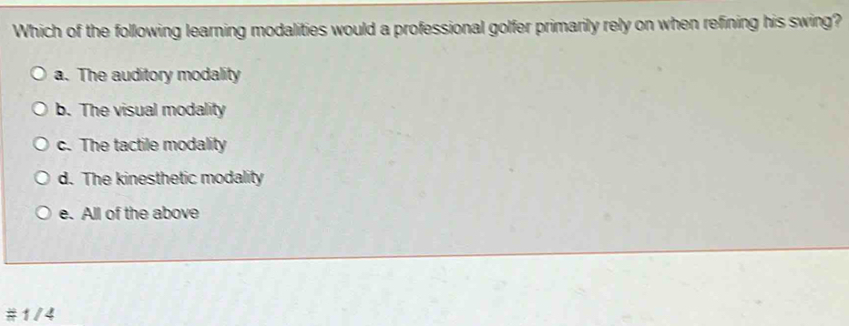 Which of the following learning modalities would a professional golfer primarily rely on when refining his swing?
a. The auditory modality
b. The visual modality
c. The tactile modality
d. The kinesthetic modality
e. All of the above
#1/4