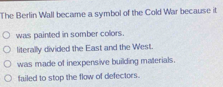 The Berlin Wall became a symbol of the Cold War because it
was painted in somber colors.
literally divided the East and the West.
was made of inexpensive building materials.
failed to stop the flow of defectors.