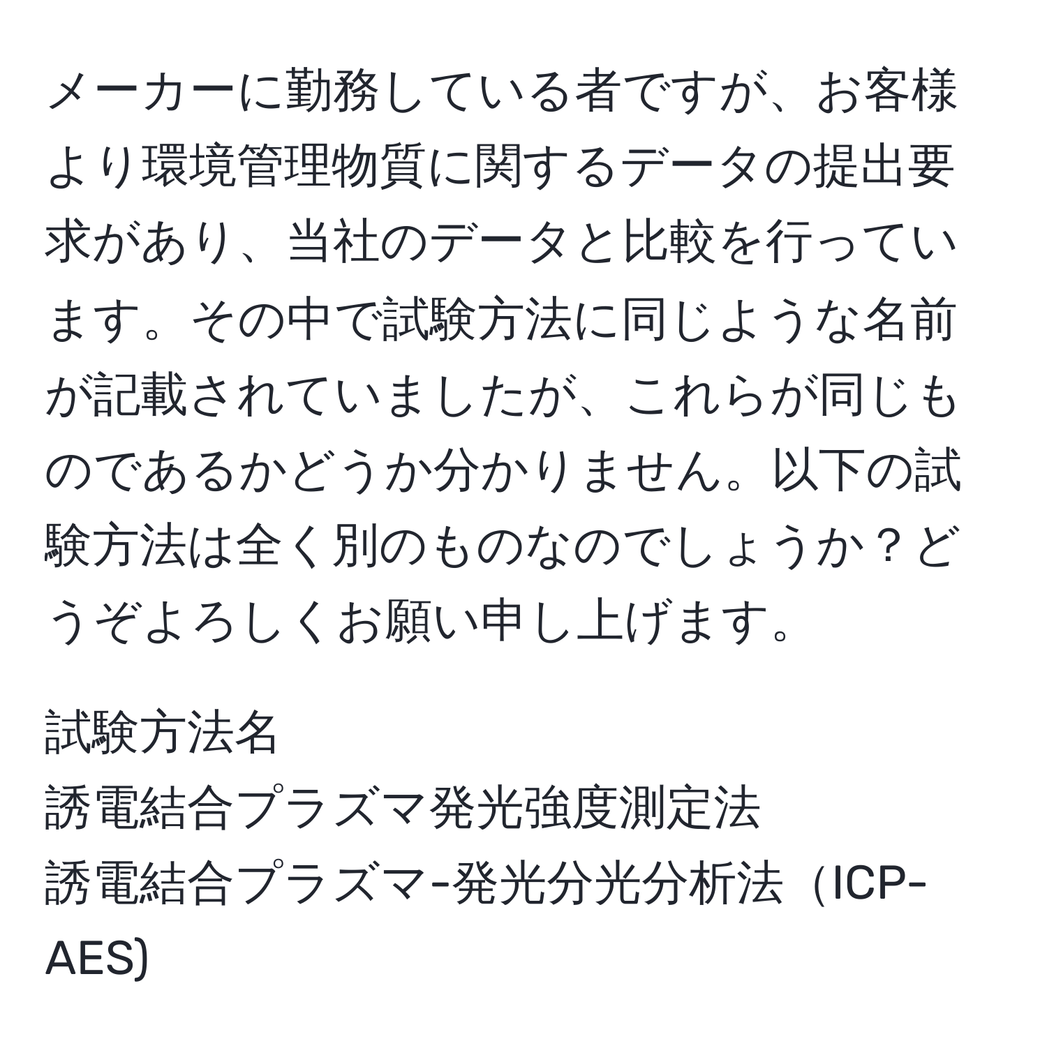 メーカーに勤務している者ですが、お客様より環境管理物質に関するデータの提出要求があり、当社のデータと比較を行っています。その中で試験方法に同じような名前が記載されていましたが、これらが同じものであるかどうか分かりません。以下の試験方法は全く別のものなのでしょうか？どうぞよろしくお願い申し上げます。

試験方法名  
誘電結合プラズマ発光強度測定法  
誘電結合プラズマ-発光分光分析法ICP-AES)