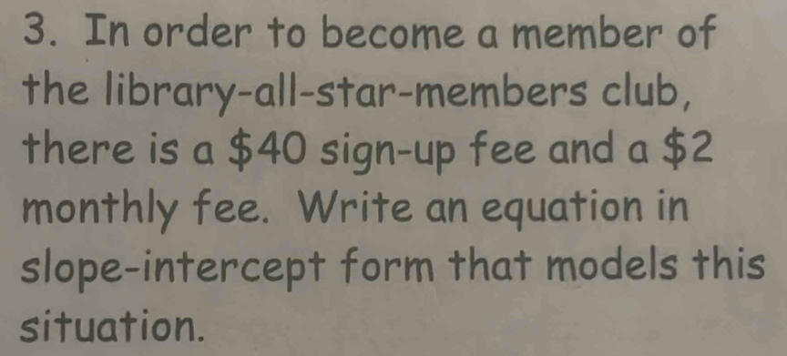 In order to become a member of 
the library-all-star-members club, 
there is a $40 sign-up fee and a $2
monthly fee. Write an equation in 
slope-intercept form that models this 
situation.