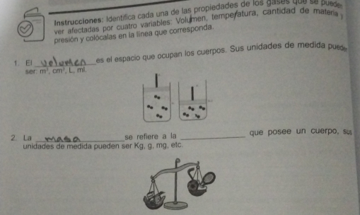 Instrucciones: identífica cada una de las propiedades de los gases que se puede 
ver afectadas por cuatro variables: Volumen, temperatura, cantidad de matária j 
presión y colócalas en la línea que corresponda. 
1. El_ es el espacio que ocupan los cuerpos. Sus unidades de medida pues 
ser m^3, cm^3. L. mi. 
2. La _se refiere a la _que posee un cuerpo, su 
unidades de medida pueden ser Kg, g, mg, etc.